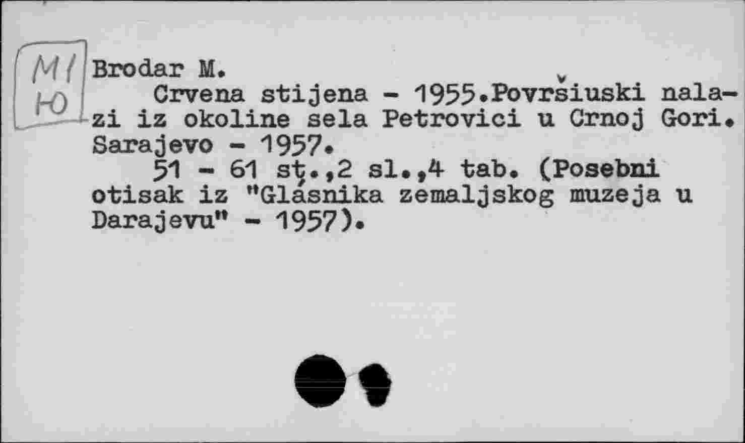 ﻿Brodar M.	y
Crvena stijena - 1955»Povrsiuski nala zi iz okoline sela Petrovici u Crnoj Gori Sarajevo - 1957»
51 - 61 s-Ç.,2 si**4- tab, (Posebni otisak iz “Glasnika zemaljskog muzeja u Parajevu” - 1957)»